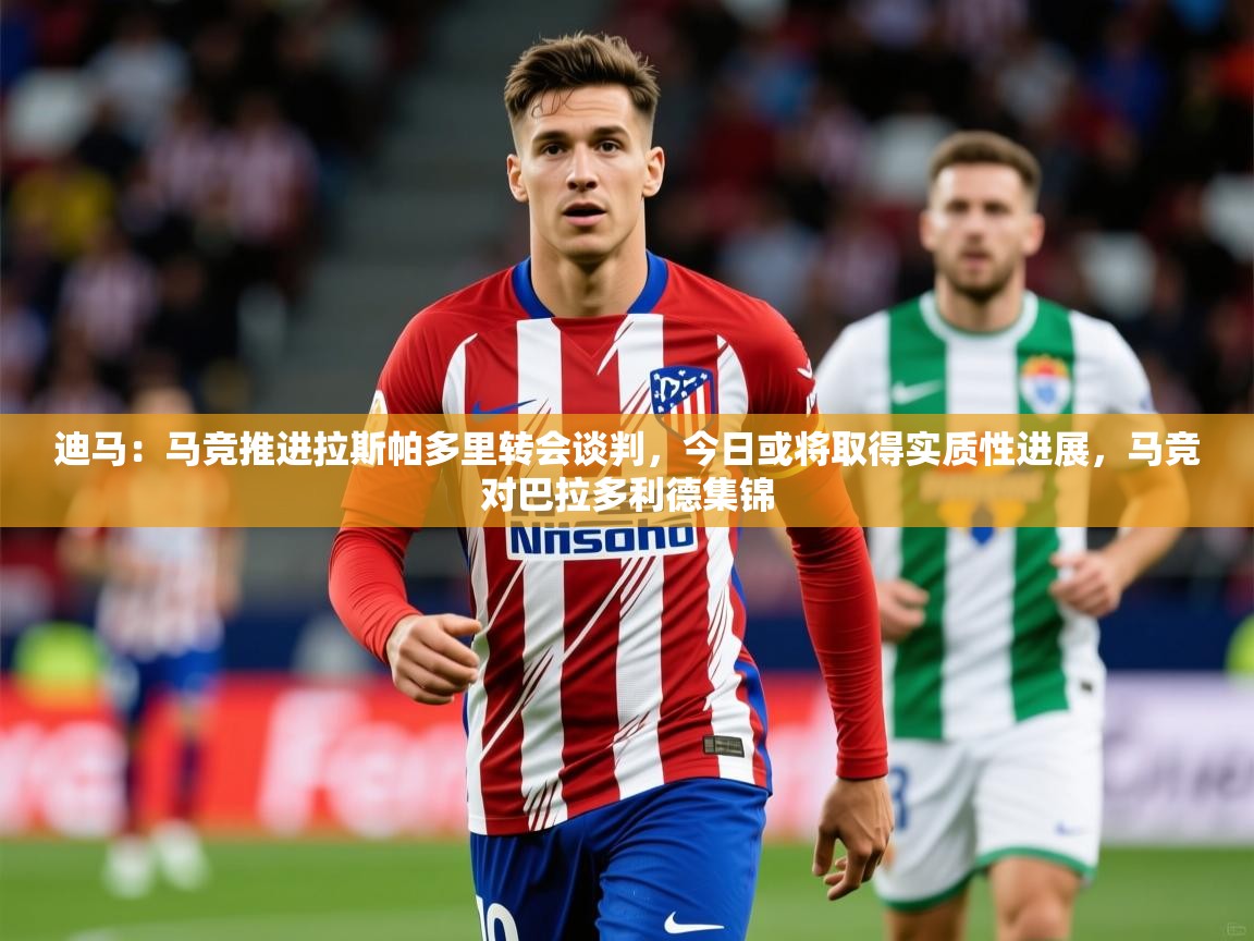 2025爱游戏体育网页版登录入口迪马：马竞推进拉斯帕多里转会谈判，今日或将取得实质性进展，马竞对巴拉多利德集锦  第2张