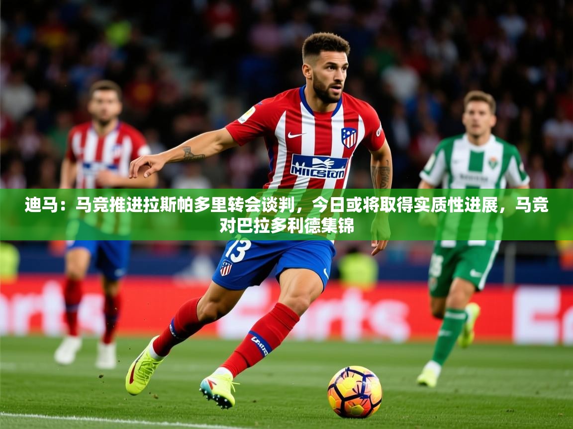 2025爱游戏体育网页版登录入口迪马：马竞推进拉斯帕多里转会谈判，今日或将取得实质性进展，马竞对巴拉多利德集锦  第3张